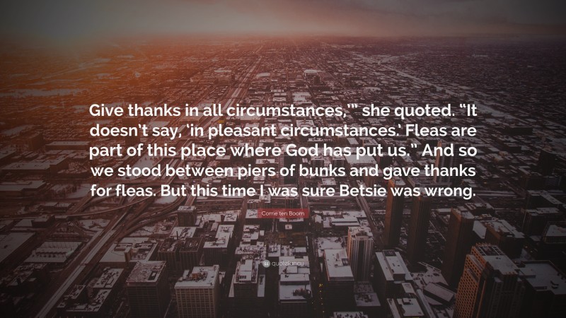 Corrie ten Boom Quote: “Give thanks in all circumstances,’” she quoted. “It doesn’t say, ‘in pleasant circumstances.’ Fleas are part of this place where God has put us.” And so we stood between piers of bunks and gave thanks for fleas. But this time I was sure Betsie was wrong.”