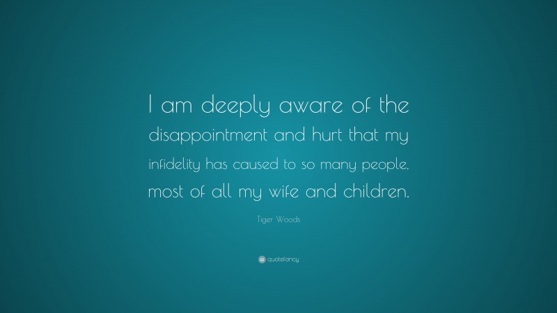 Tiger Woods Quote: “I am deeply aware of the disappointment and hurt that my infidelity has caused to so many people, most of all my wife and children.”