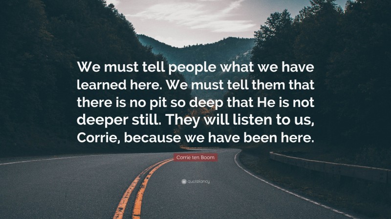 Corrie ten Boom Quote: “We must tell people what we have learned here. We must tell them that there is no pit so deep that He is not deeper still. They will listen to us, Corrie, because we have been here.”