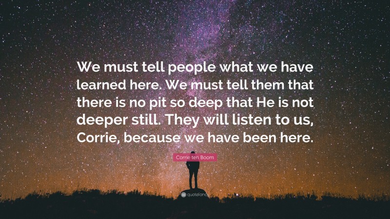 Corrie ten Boom Quote: “We must tell people what we have learned here. We must tell them that there is no pit so deep that He is not deeper still. They will listen to us, Corrie, because we have been here.”