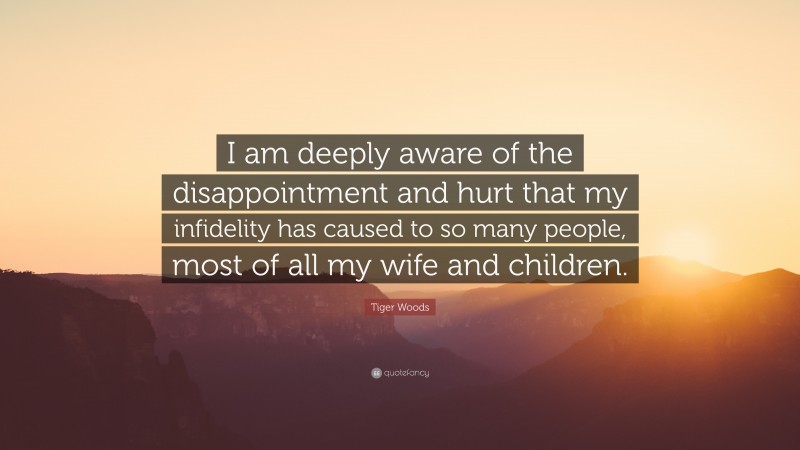 Tiger Woods Quote: “I am deeply aware of the disappointment and hurt that my infidelity has caused to so many people, most of all my wife and children.”