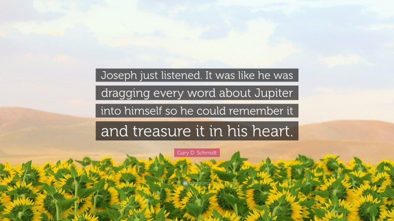 Gary D. Schmidt Quote: “Joseph just listened. It was like he was dragging every word about Jupiter into himself so he could remember it and treasure it in his heart.”