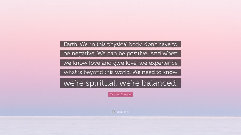 Dolores Cannon Quote: “Earth. We, in this physical body, don’t have to be negative. We can be positive. And when we know love and give love, we experience what is beyond this world. We need to know we’re spiritual, we’re balanced.”