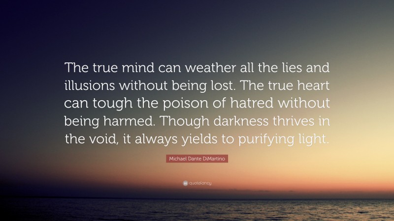 Michael Dante DiMartino Quote: “The true mind can weather all the lies and illusions without being lost. The true heart can tough the poison of hatred without being harmed. Though darkness thrives in the void, it always yields to purifying light.”