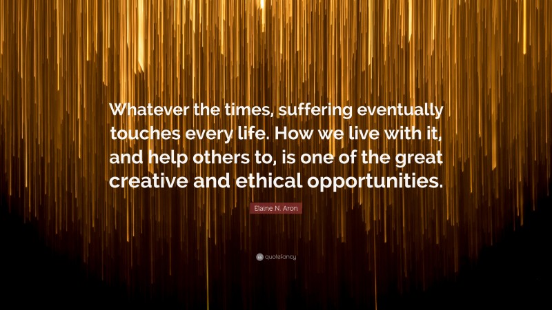 Elaine N. Aron Quote: “Whatever the times, suffering eventually touches every life. How we live with it, and help others to, is one of the great creative and ethical opportunities.”