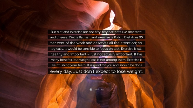 Jason Fung Quote: “But diet and exercise are not fifty-fifty partners like macaroni and cheese. Diet is Batman and exercise is Robin. Diet does 95 per cent of the work and deserves all the attention; so, logically, it would be sensible to focus on diet. Exercise is still healthy and important – just not equally important. It has many benefits, but weight loss is not among them. Exercise is like brushing your teeth. It is good for you and should be done every day. Just don’t expect to lose weight.”