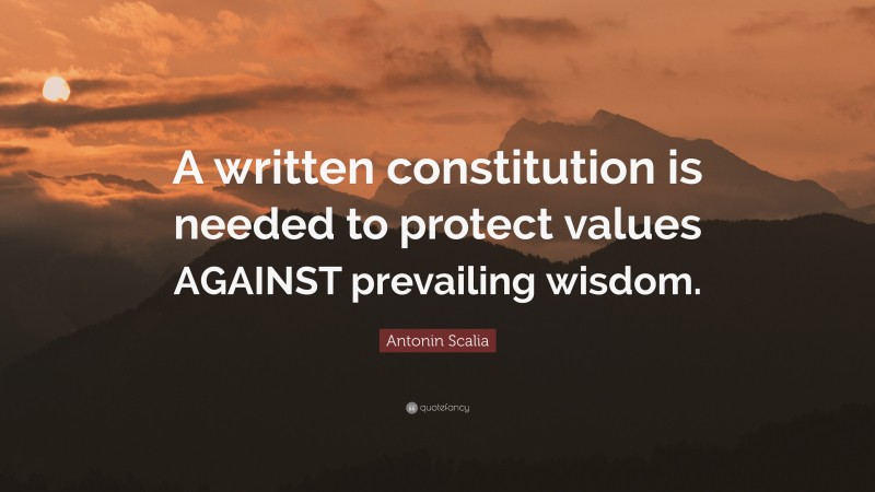 Antonin Scalia Quote: “A written constitution is needed to protect values AGAINST prevailing wisdom.”