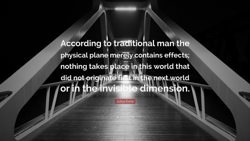 Julius Evola Quote: “According to traditional man the physical plane merely contains effects; nothing takes place in this world that did not originate first in the next world or in the invisible dimension.”