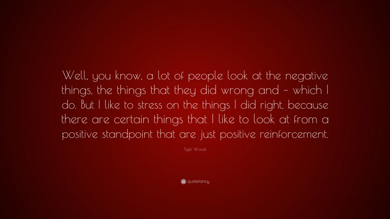 Tiger Woods Quote: “Well, you know, a lot of people look at the negative things, the things that they did wrong and – which I do. But I like to stress on the things I did right, because there are certain things that I like to look at from a positive standpoint that are just positive reinforcement.”