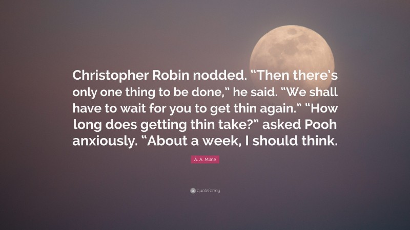 A. A. Milne Quote: “Christopher Robin nodded. “Then there’s only one thing to be done,” he said. “We shall have to wait for you to get thin again.” “How long does getting thin take?” asked Pooh anxiously. “About a week, I should think.”