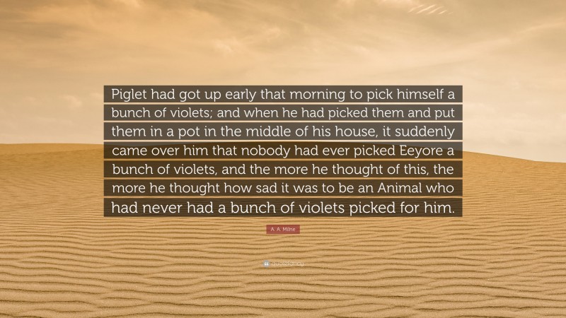 A. A. Milne Quote: “Piglet had got up early that morning to pick himself a bunch of violets; and when he had picked them and put them in a pot in the middle of his house, it suddenly came over him that nobody had ever picked Eeyore a bunch of violets, and the more he thought of this, the more he thought how sad it was to be an Animal who had never had a bunch of violets picked for him.”