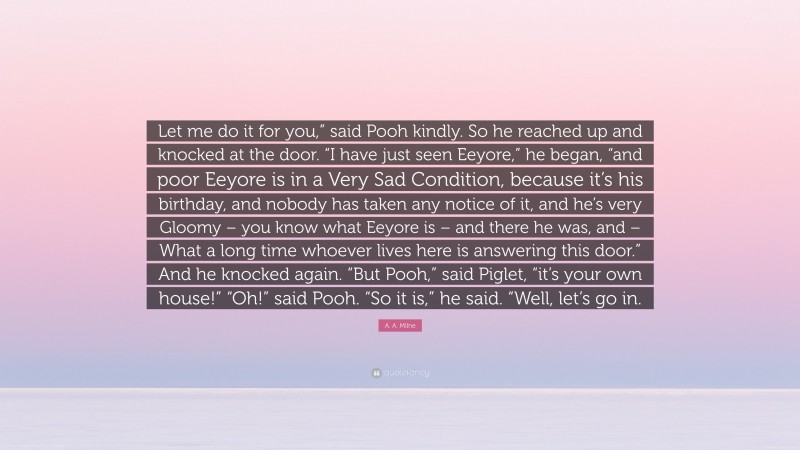 A. A. Milne Quote: “Let me do it for you,” said Pooh kindly. So he reached up and knocked at the door. “I have just seen Eeyore,” he began, “and poor Eeyore is in a Very Sad Condition, because it’s his birthday, and nobody has taken any notice of it, and he’s very Gloomy – you know what Eeyore is – and there he was, and – What a long time whoever lives here is answering this door.” And he knocked again. “But Pooh,” said Piglet, “it’s your own house!” “Oh!” said Pooh. “So it is,” he said. “Well, let’s go in.”