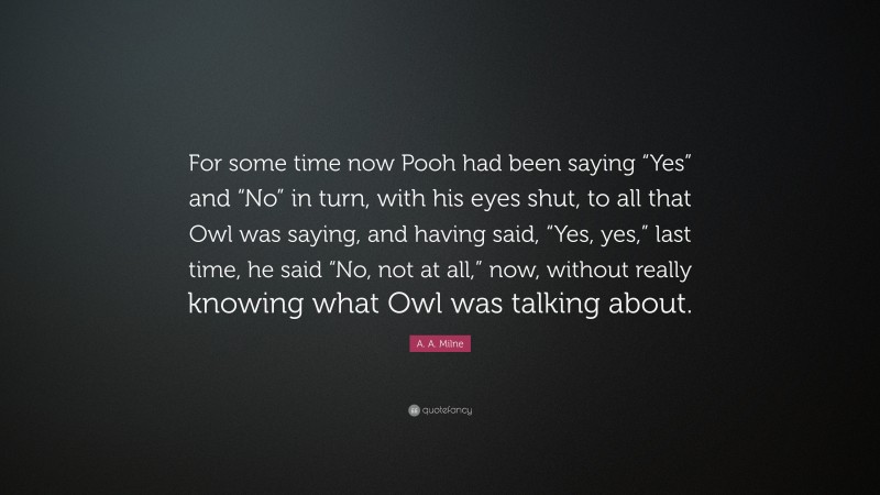 A. A. Milne Quote: “For some time now Pooh had been saying “Yes” and “No” in turn, with his eyes shut, to all that Owl was saying, and having said, “Yes, yes,” last time, he said “No, not at all,” now, without really knowing what Owl was talking about.”
