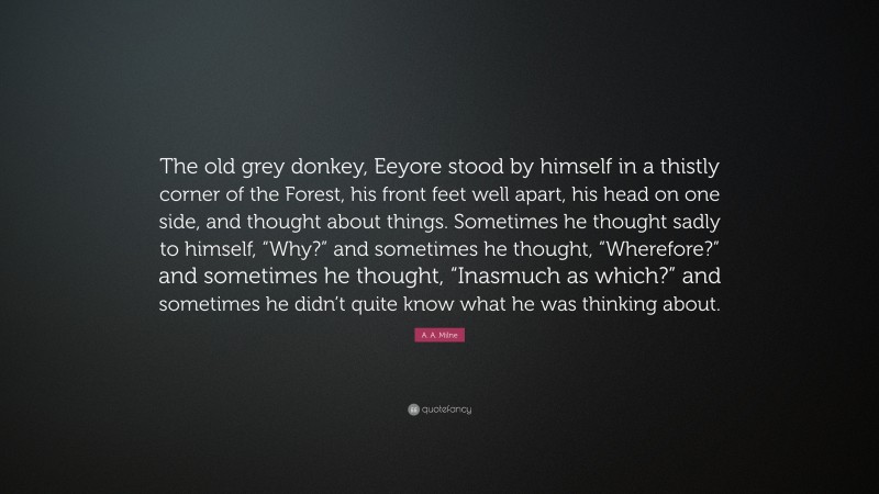 A. A. Milne Quote: “The old grey donkey, Eeyore stood by himself in a thistly corner of the Forest, his front feet well apart, his head on one side, and thought about things. Sometimes he thought sadly to himself, “Why?” and sometimes he thought, “Wherefore?” and sometimes he thought, “Inasmuch as which?” and sometimes he didn’t quite know what he was thinking about.”
