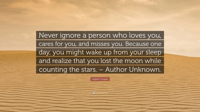 Inglath Cooper Quote: “Never ignore a person who loves you, cares for you, and misses you. Because one day, you might wake up from your sleep and realize that you lost the moon while counting the stars. – Author Unknown.”