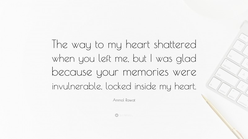 Anmol Rawat Quote: “The way to my heart shattered when you left me, but I was glad because your memories were invulnerable, locked inside my heart.”