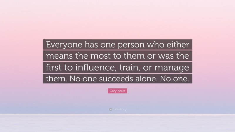 Gary Keller Quote: “Everyone has one person who either means the most to them or was the first to influence, train, or manage them. No one succeeds alone. No one.”