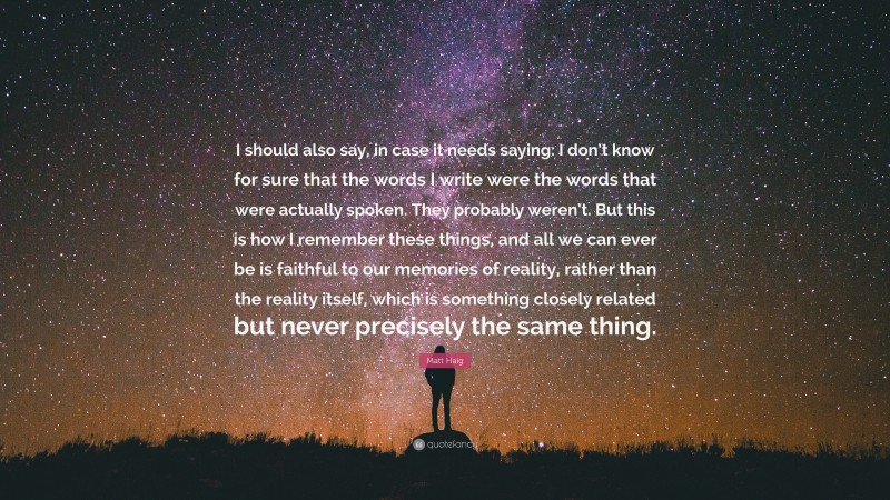 Matt Haig Quote: “I should also say, in case it needs saying: I don’t know for sure that the words I write were the words that were actually spoken. They probably weren’t. But this is how I remember these things, and all we can ever be is faithful to our memories of reality, rather than the reality itself, which is something closely related but never precisely the same thing.”
