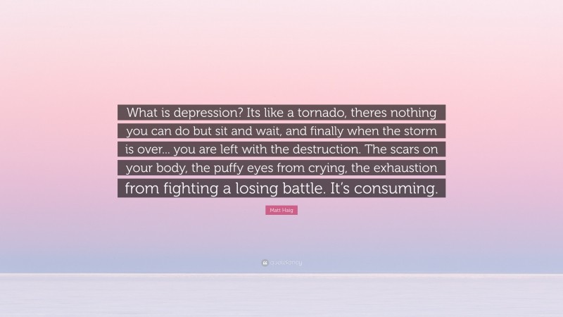 Matt Haig Quote: “What is depression? Its like a tornado, theres nothing you can do but sit and wait, and finally when the storm is over... you are left with the destruction. The scars on your body, the puffy eyes from crying, the exhaustion from fighting a losing battle. It’s consuming.”