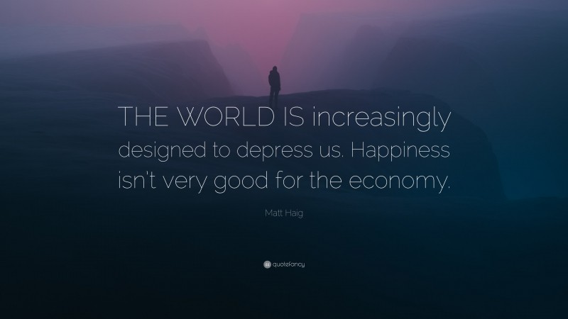 Matt Haig Quote: “THE WORLD IS increasingly designed to depress us. Happiness isn’t very good for the economy.”