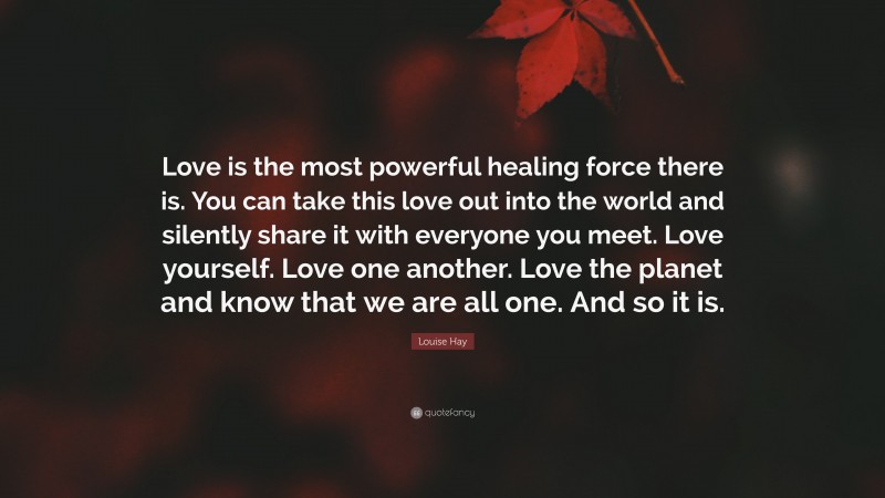 Louise Hay Quote: “Love is the most powerful healing force there is. You can take this love out into the world and silently share it with everyone you meet. Love yourself. Love one another. Love the planet and know that we are all one. And so it is.”
