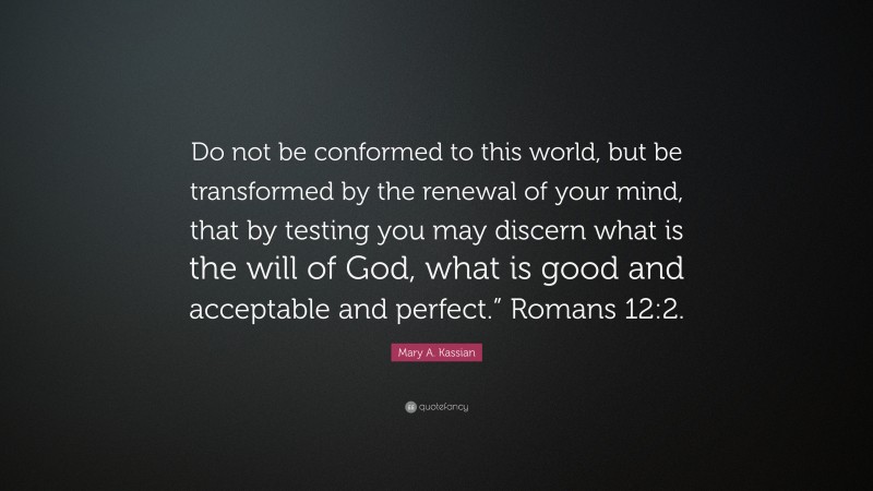 Mary A. Kassian Quote: “Do not be conformed to this world, but be transformed by the renewal of your mind, that by testing you may discern what is the will of God, what is good and acceptable and perfect.” Romans 12:2.”