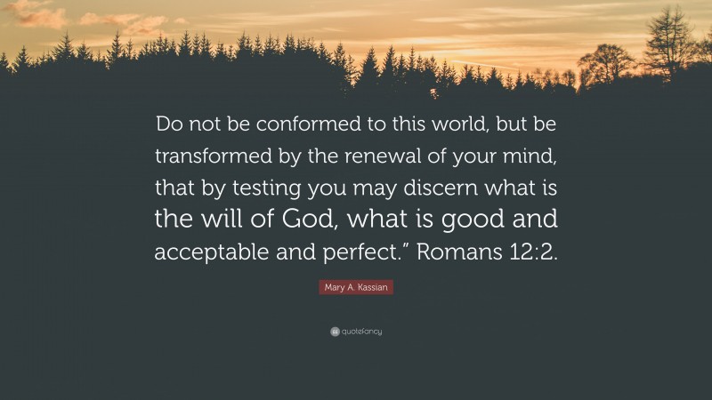 Mary A. Kassian Quote: “Do not be conformed to this world, but be transformed by the renewal of your mind, that by testing you may discern what is the will of God, what is good and acceptable and perfect.” Romans 12:2.”