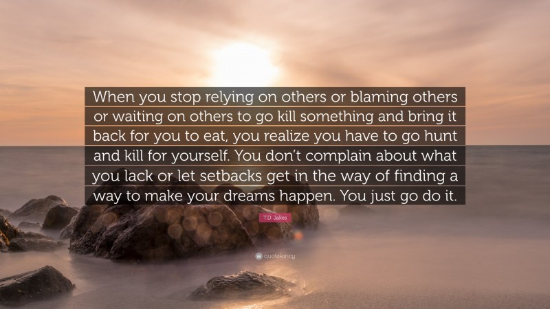 T.D. Jakes Quote: “When you stop relying on others or blaming others or waiting on others to go kill something and bring it back for you to eat, you realize you have to go hunt and kill for yourself. You don’t complain about what you lack or let setbacks get in the way of finding a way to make your dreams happen. You just go do it.”
