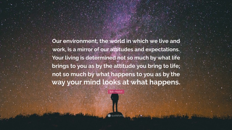 Bob Proctor Quote: “Our environment, the world in which we live and work, is a mirror of our attitudes and expectations. Your living is determined not so much by what life brings to you as by the attitude you bring to life; not so much by what happens to you as by the way your mind looks at what happens.”