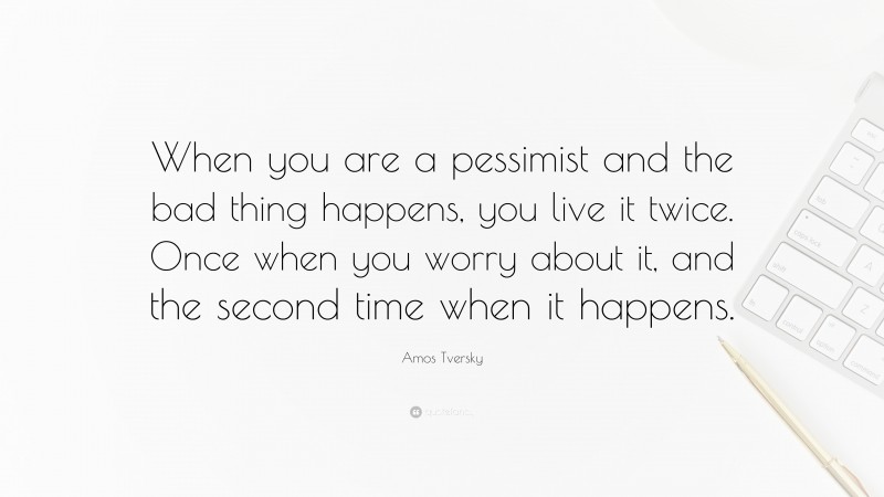 Amos Tversky Quote: “When you are a pessimist and the bad thing happens, you live it twice. Once when you worry about it, and the second time when it happens.”