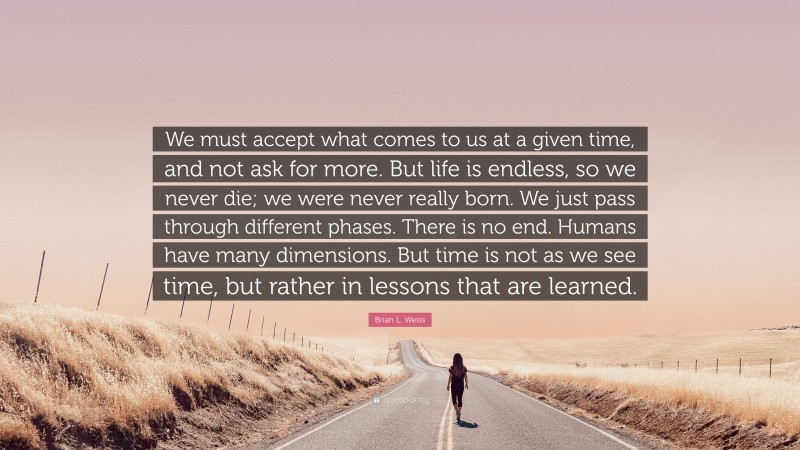 Brian L. Weiss Quote: “We must accept what comes to us at a given time, and not ask for more. But life is endless, so we never die; we were never really born. We just pass through different phases. There is no end. Humans have many dimensions. But time is not as we see time, but rather in lessons that are learned.”
