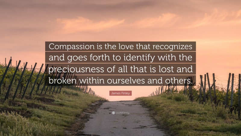 James Finley Quote: “Compassion is the love that recognizes and goes forth to identify with the preciousness of all that is lost and broken within ourselves and others.”