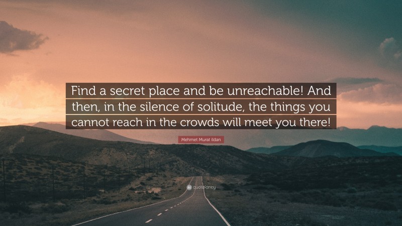 Mehmet Murat ildan Quote: “Find a secret place and be unreachable! And then, in the silence of solitude, the things you cannot reach in the crowds will meet you there!”