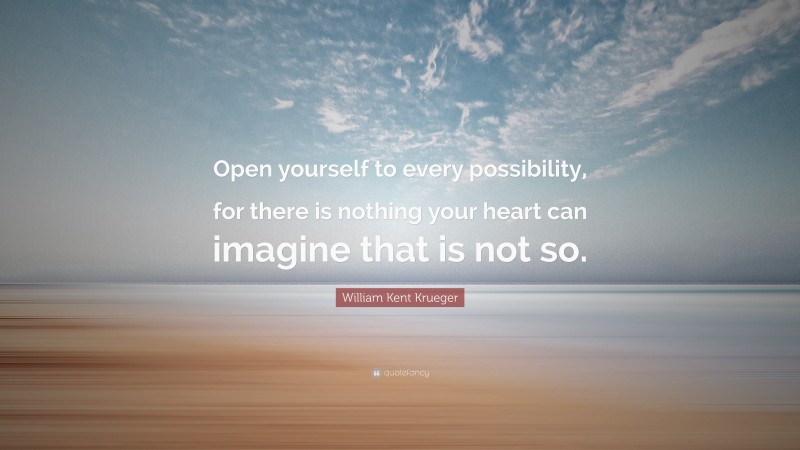 William Kent Krueger Quote: “Open yourself to every possibility, for there is nothing your heart can imagine that is not so.”