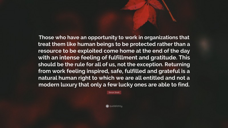 Simon Sinek Quote: “Those who have an opportunity to work in organizations that treat them like human beings to be protected rather than a resource to be exploited come home at the end of the day with an intense feeling of fulfillment and gratitude. This should be the rule for all of us, not the exception. Returning from work feeling inspired, safe, fulfilled and grateful is a natural human right to which we are all entitled and not a modern luxury that only a few lucky ones are able to find.”