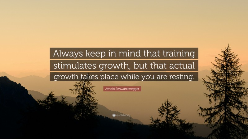 Arnold Schwarzenegger Quote: “Always keep in mind that training stimulates growth, but that actual growth takes place while you are resting.”