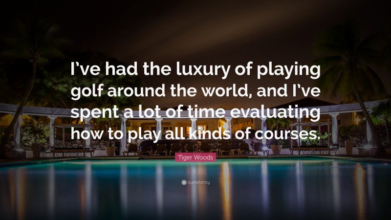 Tiger Woods Quote: “I’ve had the luxury of playing golf around the world, and I’ve spent a lot of time evaluating how to play all kinds of courses.”