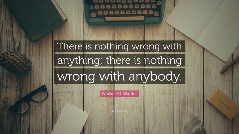 Wallace D. Wattles Quote: “There is nothing wrong with anything; there is nothing wrong with anybody.”