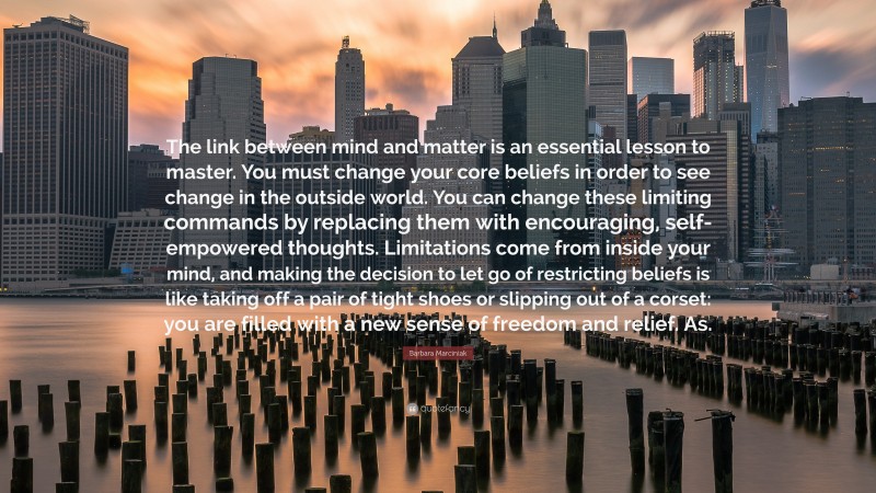 Barbara Marciniak Quote: “The link between mind and matter is an essential lesson to master. You must change your core beliefs in order to see change in the outside world. You can change these limiting commands by replacing them with encouraging, self-empowered thoughts. Limitations come from inside your mind, and making the decision to let go of restricting beliefs is like taking off a pair of tight shoes or slipping out of a corset: you are filled with a new sense of freedom and relief. As.”