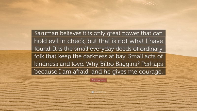 Peter Jackson Quote: “Saruman believes it is only great power that can hold evil in check, but that is not what I have found. It is the small everyday deeds of ordinary folk that keep the darkness at bay. Small acts of kindness and love. Why Bilbo Baggins? Perhaps because I am afraid, and he gives me courage.”