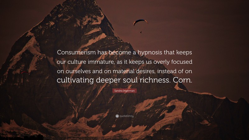 Sandra Ingerman Quote: “Consumerism has become a hypnosis that keeps our culture immature, as it keeps us overly focused on ourselves and on material desires, instead of on cultivating deeper soul richness. Corn.”