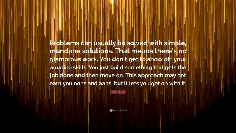 Jason Fried Quote: “Problems can usually be solved with simple, mundane solutions. That means there’s no glamorous work. You don’t get to show off your amazing skills. You just build something that gets the job done and then move on. This approach may not earn you oohs and aahs, but it lets you get on with it.”