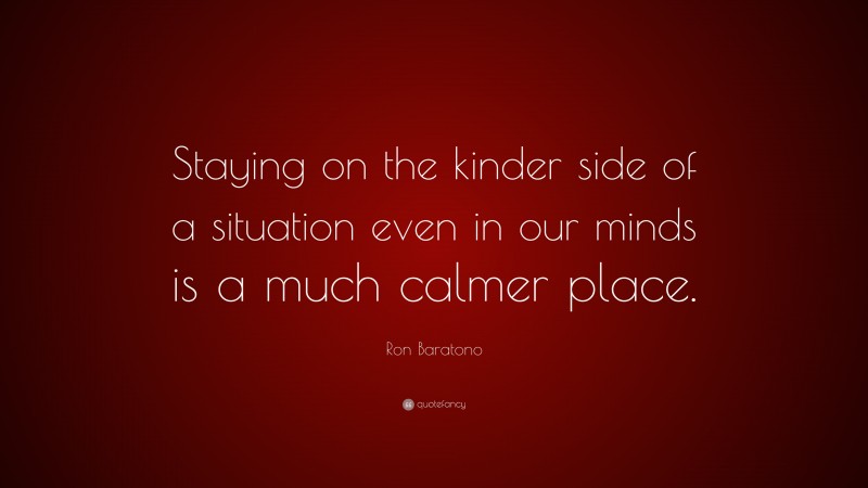Ron Baratono Quote: “Staying on the kinder side of a situation even in our minds is a much calmer place.”
