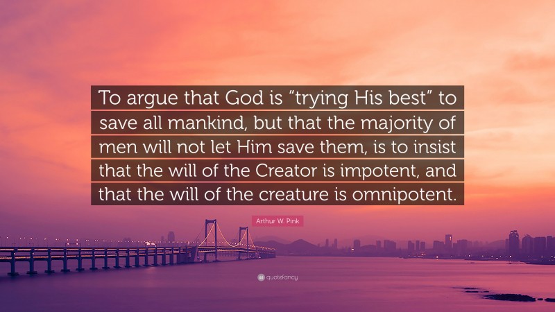 Arthur W. Pink Quote: “To argue that God is “trying His best” to save all mankind, but that the majority of men will not let Him save them, is to insist that the will of the Creator is impotent, and that the will of the creature is omnipotent.”