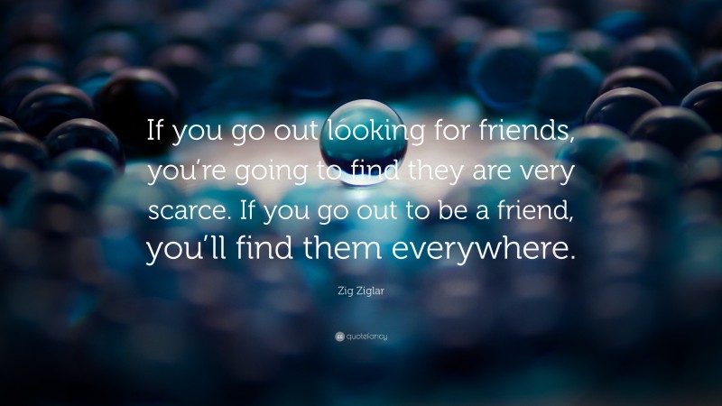 Zig Ziglar Quote: “If you go out looking for friends, you’re going to find they are very scarce. If you go out to be a friend, you’ll find them everywhere.”
