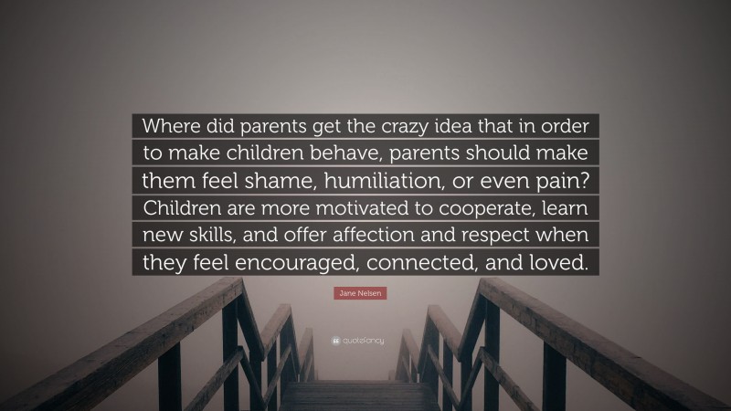 Jane Nelsen Quote: “Where did parents get the crazy idea that in order to make children behave, parents should make them feel shame, humiliation, or even pain? Children are more motivated to cooperate, learn new skills, and offer affection and respect when they feel encouraged, connected, and loved.”