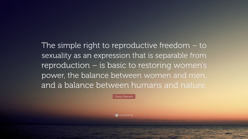 Gloria Steinem Quote: “The simple right to reproductive freedom – to sexuality as an expression that is separable from reproduction – is basic to restoring women’s power, the balance between women and men, and a balance between humans and nature.”