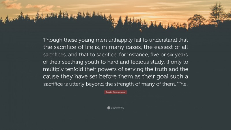 Fyodor Dostoyevsky Quote: “Though these young men unhappily fail to understand that the sacrifice of life is, in many cases, the easiest of all sacrifices, and that to sacrifice, for instance, five or six years of their seething youth to hard and tedious study, if only to multiply tenfold their powers of serving the truth and the cause they have set before them as their goal such a sacrifice is utterly beyond the strength of many of them. The.”