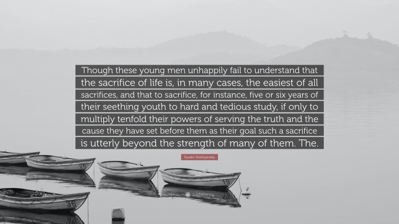 Fyodor Dostoyevsky Quote: “Though these young men unhappily fail to understand that the sacrifice of life is, in many cases, the easiest of all sacrifices, and that to sacrifice, for instance, five or six years of their seething youth to hard and tedious study, if only to multiply tenfold their powers of serving the truth and the cause they have set before them as their goal such a sacrifice is utterly beyond the strength of many of them. The.”