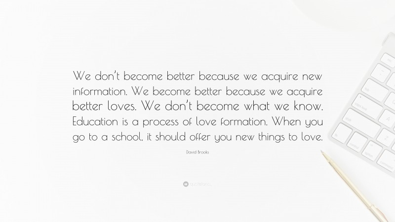 David Brooks Quote: “We don’t become better because we acquire new information. We become better because we acquire better loves. We don’t become what we know. Education is a process of love formation. When you go to a school, it should offer you new things to love.”